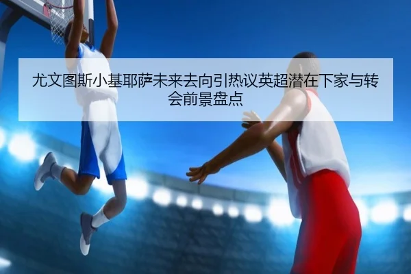 尤文图斯小基耶萨未来去向引热议英超潜在下家与转会前景盘点