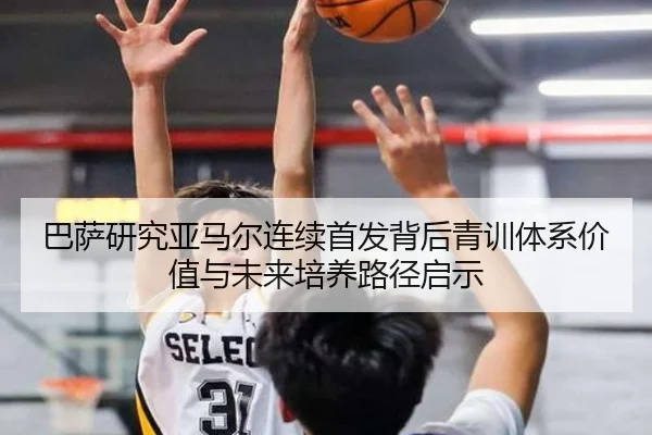 巴萨研究亚马尔连续首发背后青训体系价值与未来培养路径启示