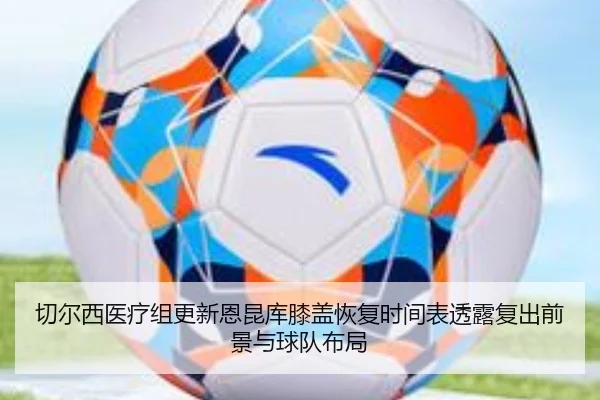 切尔西医疗组更新恩昆库膝盖恢复时间表透露复出前景与球队布局